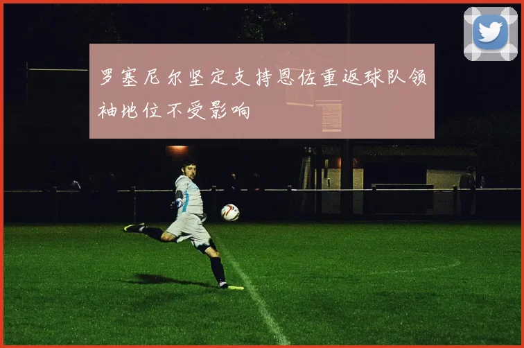罗塞尼尔坚定支持恩佐重返球队领袖地位不受影响