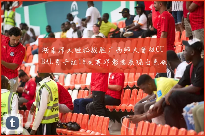 湖南师大轻松战胜广西师大晋级CUBAL男子组18决赛邓彰浩表现出色砍下26分7篮板