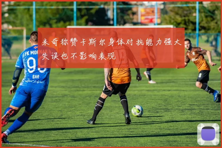米奇称赞卡斯尔身体对抗能力强大失误也不影响表现