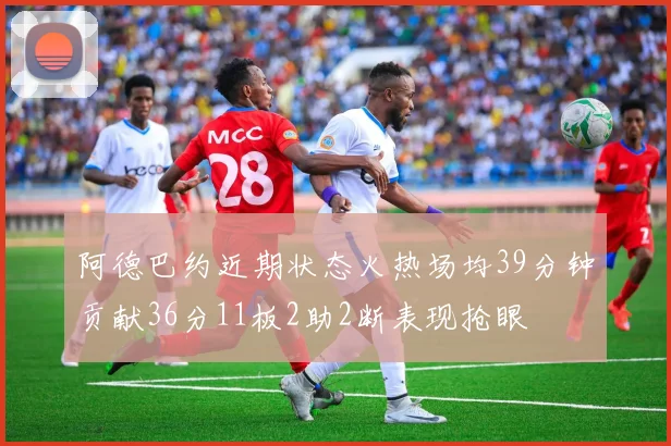 阿德巴约近期状态火热场均39分钟贡献36分11板2助2断表现抢眼