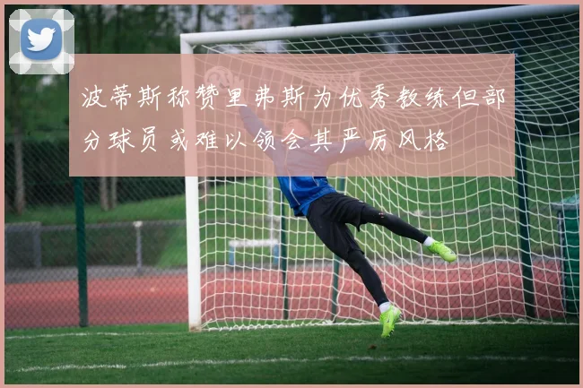 波蒂斯称赞里弗斯为优秀教练但部分球员或难以领会其严厉风格
