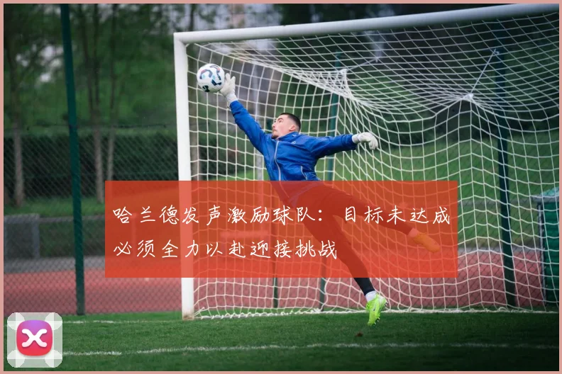哈兰德发声激励球队：目标未达成必须全力以赴迎接挑战