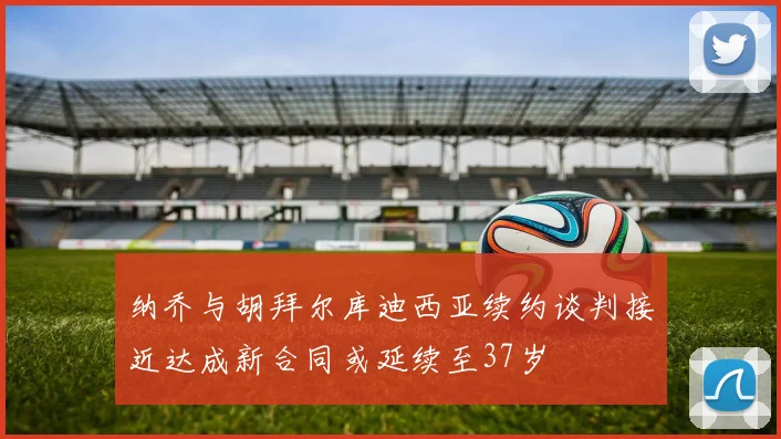 纳乔与胡拜尔库迪西亚续约谈判接近达成新合同或延续至37岁