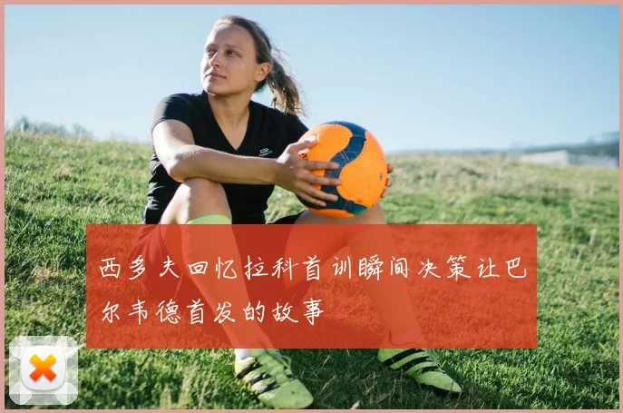 西多夫回忆拉科首训瞬间决策让巴尔韦德首发的故事