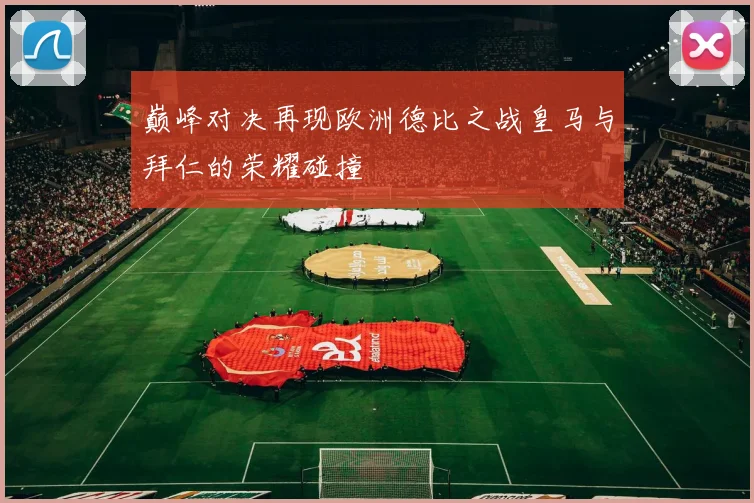 巅峰对决再现欧洲德比之战皇马与拜仁的荣耀碰撞