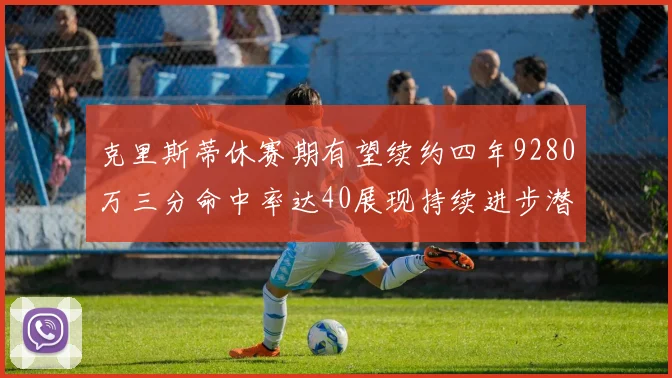 克里斯蒂休赛期有望续约四年9280万三分命中率达40展现持续进步潜力