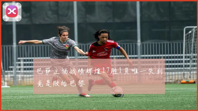 巴萨主场战绩辉煌17胜1负唯一失利竟是败给巴黎