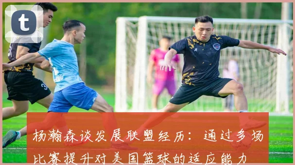 杨瀚森谈发展联盟经历：通过多场比赛提升对美国篮球的适应能力