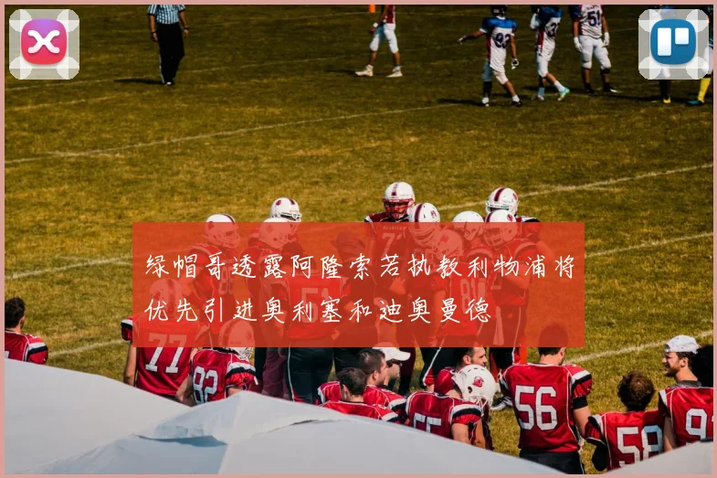 绿帽哥透露阿隆索若执教利物浦将优先引进奥利塞和迪奥曼德