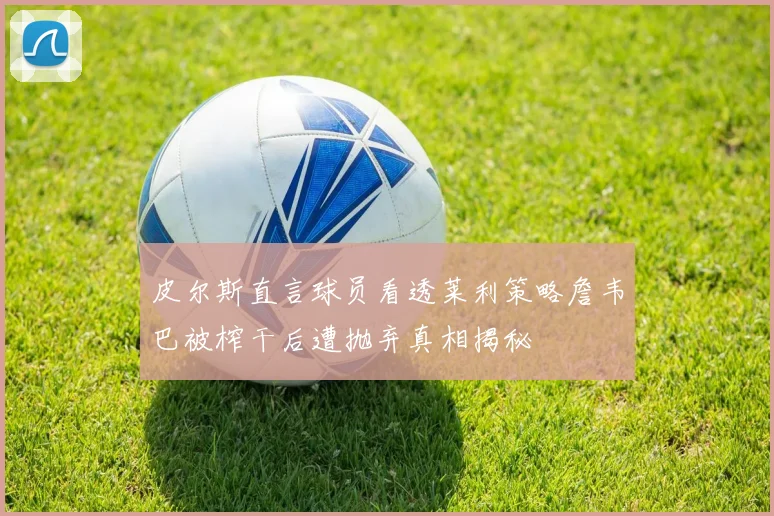 皮尔斯直言球员看透莱利策略詹韦巴被榨干后遭抛弃真相揭秘