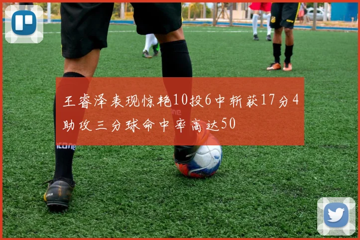 王睿泽表现惊艳10投6中斩获17分4助攻三分球命中率高达50